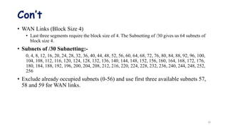 Con’t
• WAN Links (Block Size 4)
• Last three segments require the block size of 4. The Subnetting of /30 gives us 64 subnets of
block size 4.
• Subnets of /30 Subnetting:-
0, 4, 8, 12, 16, 20, 24, 28, 32, 36, 40, 44, 48, 52, 56, 60, 64, 68, 72, 76, 80, 84, 88, 92, 96, 100,
104, 108, 112, 116, 120, 124, 128, 132, 136, 140, 144, 148, 152, 156, 160, 164, 168, 172, 176,
180, 184, 188, 192, 196, 200, 204, 208, 212, 216, 220, 224, 228, 232, 236, 240, 244, 248, 252,
256
• Exclude already occupied subnets (0-56) and use first three available subnets 57,
58 and 59 for WAN links.
16
 
