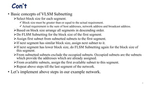 Con’t
• Basic concepts of VLSM Subnetting
Select block size for each segment.
 Block size must be greater than or equal to the actual requirement.
 Actual requirement is the sum of host addresses, network address and broadcast address.
Based on block size arrange all segments in descending order.
Do FLSM Subnetting for the block size of the first segment.
Assign first subnet from subnetted subnets to the first segment.
If next segment has similar block size, assign next subnet to it.
If next segment has lower block size, do FLSM Subnetting again for the block size of
this segment.
From subnetted subnets exclude the occupied subnets. Occupied subnets are the subnets
which provide the addresses which are already assigned.
From available subnets, assign the first available subnet to this segment.
Repeat above steps till the last segment of the network.
• Let’s implement above steps in our example network.
6
 