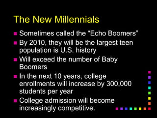 The New Millennials
 Sometimes called the “Echo Boomers”
 By 2010, they will be the largest teen
population is U.S. history
 Will exceed the number of Baby
Boomers
 In the next 10 years, college
enrollments will increase by 300,000
students per year
 College admission will become
increasingly competitive.
 