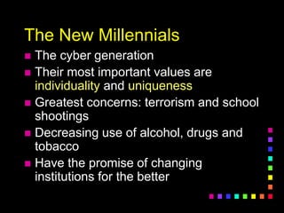 The New Millennials
 The cyber generation
 Their most important values are
individuality and uniqueness
 Greatest concerns: terrorism and school
shootings
 Decreasing use of alcohol, drugs and
tobacco
 Have the promise of changing
institutions for the better
 