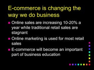 E-commerce is changing the
way we do business
 Online sales are increasing 10-20% a
year while traditional retail sales are
stagnant
 Online marketing is used for most retail
sales
 E-commerce will become an important
part of business education
 