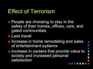 Effect of Terrorism
 People are choosing to stay in the
safety of their homes, offices, cars, and
gated communities
 Less travel
 Increase in home remodeling and sales
of entertainment systems
 Increase in careers that provide value to
society and increased personal
satisfaction
 