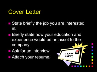 Cover Letter
 State briefly the job you are interested
in.
 Briefly state how your education and
experience would be an asset to the
company.
 Ask for an interview.
 Attach your resume.
 
