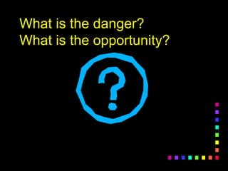 What is the danger?
What is the opportunity?
 