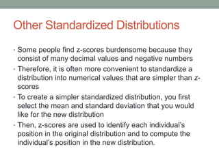 Other Standardized Distributions
• Some people find z-scores burdensome because they
consist of many decimal values and negative numbers
• Therefore, it is often more convenient to standardize a
distribution into numerical values that are simpler than z-
scores
• To create a simpler standardized distribution, you first
select the mean and standard deviation that you would
like for the new distribution
• Then, z-scores are used to identify each individual’s
position in the original distribution and to compute the
individual’s position in the new distribution.
 