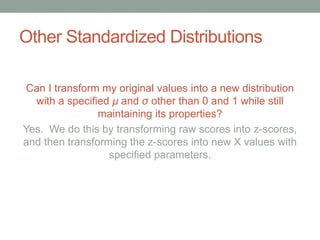 Other Standardized Distributions
Can I transform my original values into a new distribution
with a specified μ and σ other than 0 and 1 while still
maintaining its properties?
Yes. We do this by transforming raw scores into z-scores,
and then transforming the z-scores into new X values with
specified parameters.
 