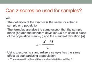 Can z-scores be used for samples?
Yes.
• The definition of the z-score is the same for either a
sample or a population
• The formulas are also the same except that the sample
mean (M) and the standard deviation (s) are used in place
of the population mean (μ) and the standard deviation (σ)
• Using z-scores to standardize a sample has the same
effect as standardizing a population
• The mean will be 0 and the standard deviation will be 1
s
MX
z


 