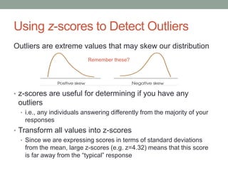 Using z-scores to Detect Outliers
Outliers are extreme values that may skew our distribution
• z-scores are useful for determining if you have any
outliers
• i.e., any individuals answering differently from the majority of your
responses
• Transform all values into z-scores
• Since we are expressing scores in terms of standard deviations
from the mean, large z-scores (e.g. z=4.32) means that this score
is far away from the “typical” response
Remember these?
 