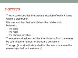 z-scores
• The z-score specifies the precise location of each X value
within a distribution
• It is one number that establishes the relationship
between:
• The score
• The mean
• The standard deviation
• The numerical value specifies the distance from the mean
by counting the number of standard deviations
• The sign (+ or -) indicates whether the score is above the
mean (+) or below the mean (-)
 