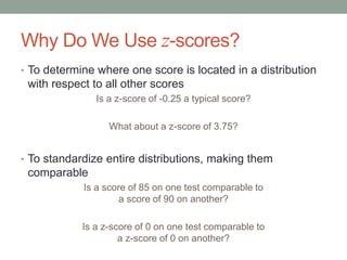 Why Do We Use z-scores?
• To determine where one score is located in a distribution
with respect to all other scores
Is a z-score of -0.25 a typical score?
What about a z-score of 3.75?
• To standardize entire distributions, making them
comparable
Is a score of 85 on one test comparable to
a score of 90 on another?
Is a z-score of 0 on one test comparable to
a z-score of 0 on another?
 