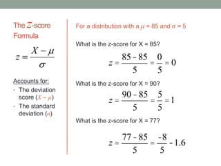 The z-score
Formula
Accounts for:
• The deviation
score (X – µ)
• The standard
deviation (σ)



X
z
z =
85-85
5
=
0
5
= 0
For a distribution with a μ = 85 and σ = 5
What is the z-score for X = 85?
z =
90-85
5
=
5
5
=1
z =
77-85
5
=
-8
5
-1.6
What is the z-score for X = 90?
What is the z-score for X = 77?
 