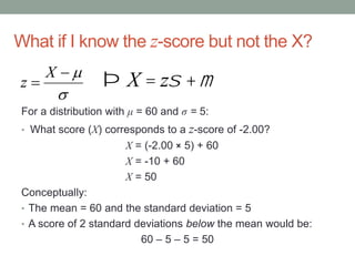 What if I know the z-score but not the X?
For a distribution with μ = 60 and σ = 5:
• What score (X) corresponds to a z-score of -2.00?
X = (-2.00 × 5) + 60
X = -10 + 60
X = 50
Conceptually:
• The mean = 60 and the standard deviation = 5
• A score of 2 standard deviations below the mean would be:
60 – 5 – 5 = 50



X
z Þ X = zs +m
 
