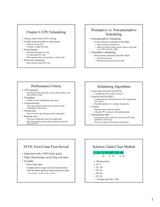 Preemptive vs. Non-preemptive
    Chapter 6: CPU Scheduling
                                                                          Scheduling
• Always want to have CPU working                               • Non-preemptive scheduling
• Usually many processes in ready queue                            – A new process is selected to run either
   – Ready to run on CPU                                                • when a process terminates or
   – Consider a single CPU here                                         • when an explicit system request causes a wait state
                                                                          (e.g., I/O or wait for child)
• Need strategies
                                                                • Preemptive scheduling
   – Selecting next process to run
   – For allocating CPU time                                       – New process selected to run also when
   – What happens after a process does a system call?                   • An interrupt occurs
• Short-term scheduling                                                 • When new processes become ready
   – Must not take much CPU time




           Performance Criteria                                           Scheduling Algorithms
• CPU utilization                                               • First-come, First-Served (FCFS)
   – Percentage of time that CPU is busy (and not idle), over      – Complete the jobs in order of arrival
     some period of time
                                                                • Shortest Job First (SJF)
• Throughput
                                                                   – Complete the job with shortest next CPU requirement
   – Number of jobs completed per unit time                          (e.g., burst)
• Turnaround time                                                  – Provably optimal w.r.t. average waiting time
   – Time interval from submission of a process until           • Priority
     completion of the process
                                                                   – Processes have a priority number
• Waiting time                                                     – Allocate CPU to process with highest priority
   – Sum of the time periods spent in the ready queue
                                                                • Round-Robin (RR)
• Response time                                                    – Each process gets a small unit of time on CPU (time
   – Time from submission until first output/input                   quantum or time slice)
   – May approximate by time from submission until first           – For now, assume a FIFO queue of processes
     access to CPU




 FCFS: First-Come First-Served                                     Solution: Gantt Chart Method
                                                                         P1          P2    P3     P4     P5
• Implement with a FIFO ready queue
                                                                                20        32 40        56 60
• Major disadvantage can be long wait times
• Example                                                           •   Waiting times:
                                                                    •   P1: 0
   – Draw Gantt chart
                                                                    •   P2: 20
   – Compute the average wait time for processes
                                                                    •   P3: 32
     with the following burst times and queue order:
                                                                    •   P4: 40
      • P1: 20, P2: 12, P3: 8, P4: 16, P5: 4
                                                                    •   P5: 56
                                                                    •   Average wait time: 29.6




                                                                                                                                1
 