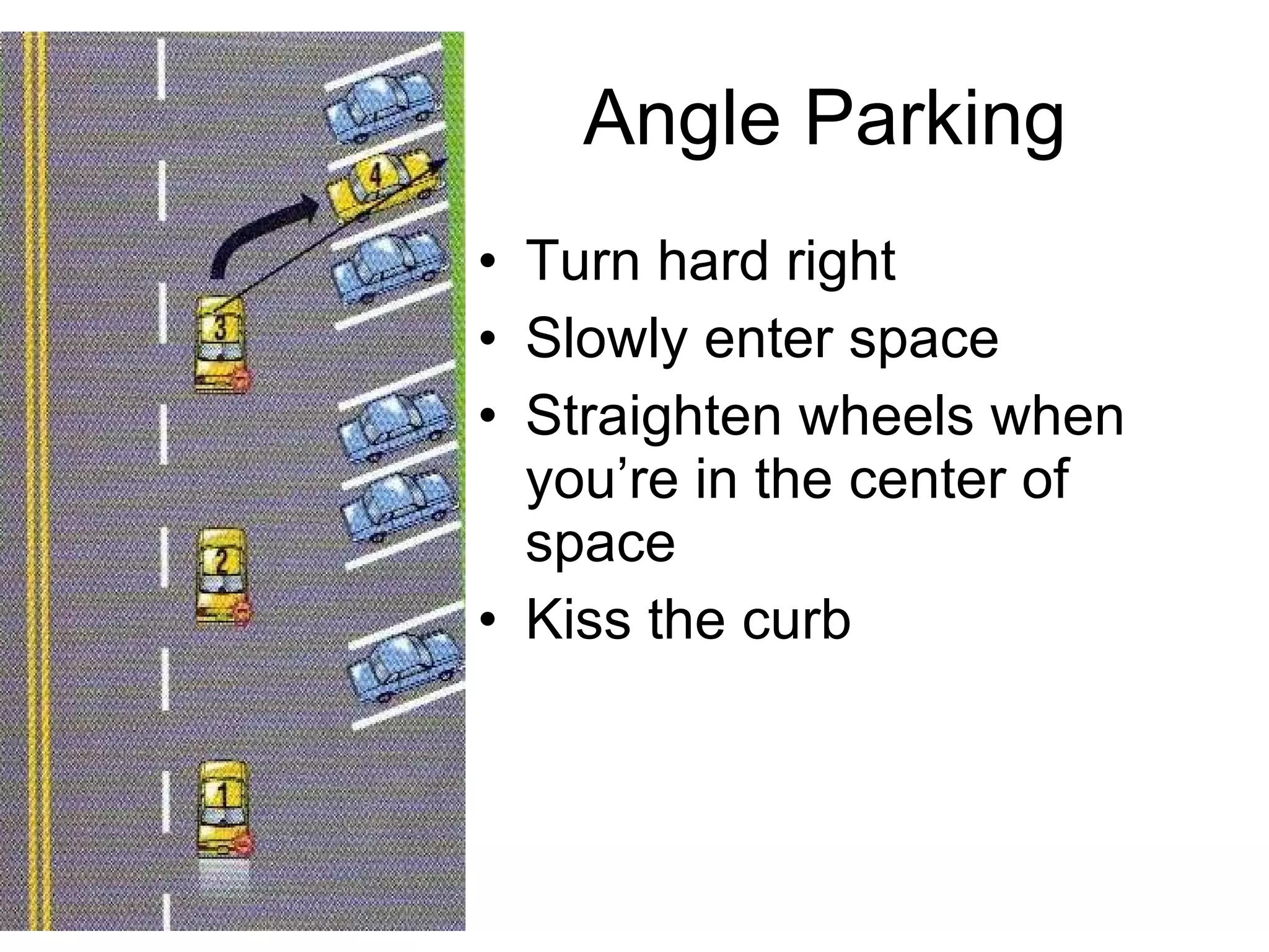 Angle Parking Turn hard right Slowly enter space Straighten wheels when you’re in the center of space Kiss the curb 