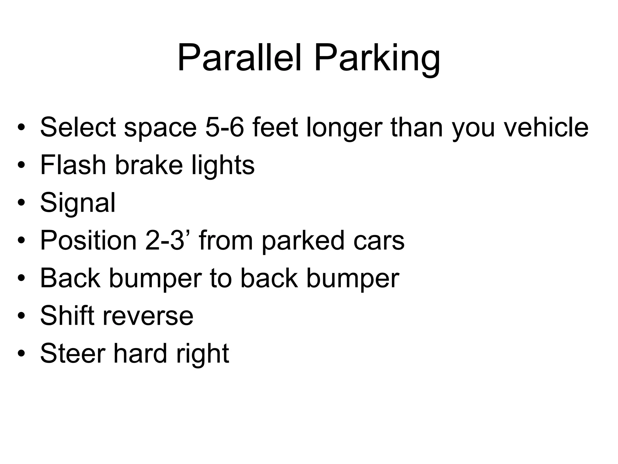Parallel Parking Select space 5-6 feet longer than you vehicle Flash brake lights Signal Position 2-3’ from parked cars Back bumper to back bumper Shift reverse Steer hard right 