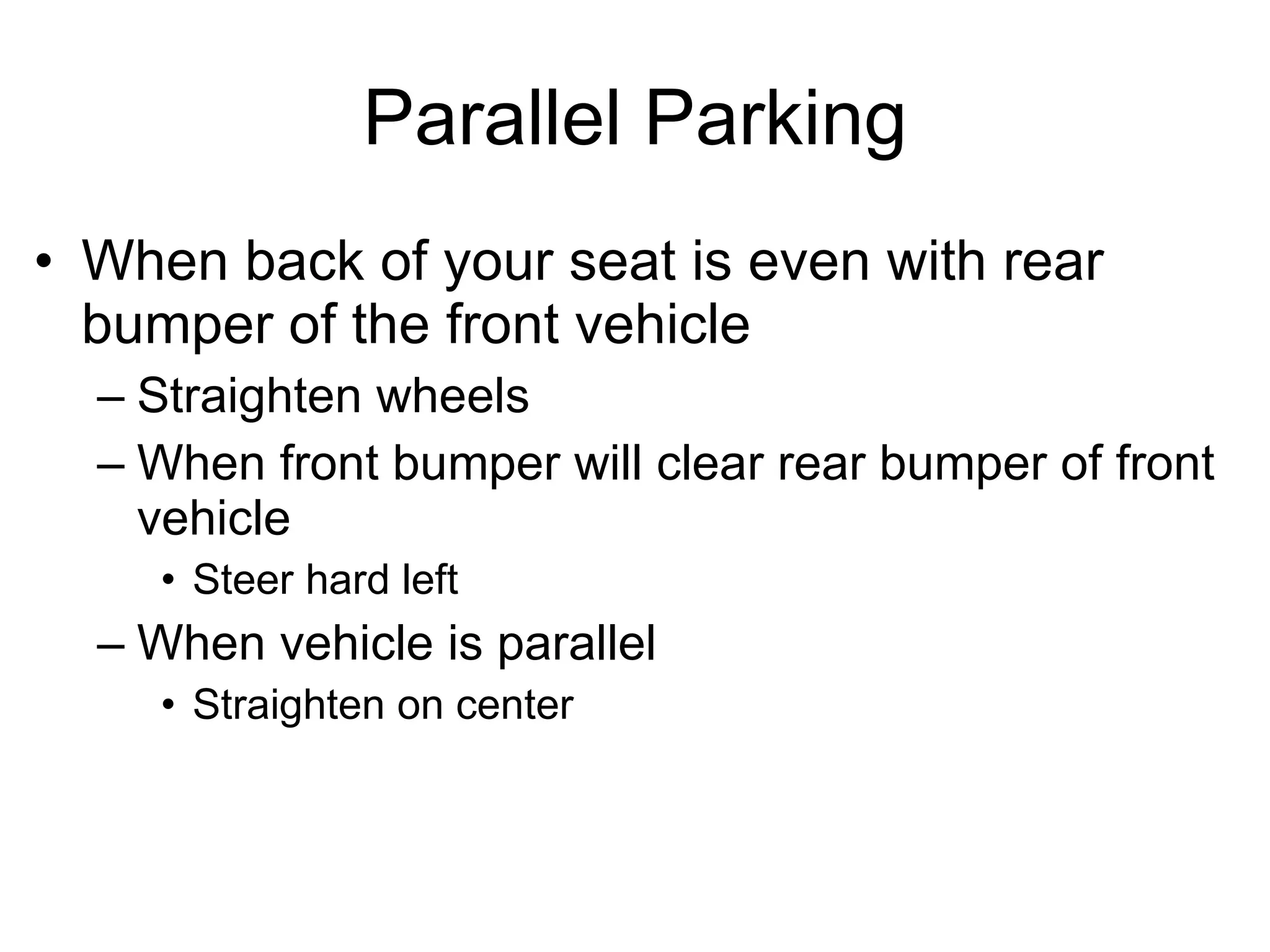 Parallel Parking When back of your seat is even with rear bumper of the front vehicle Straighten wheels When front bumper will clear rear bumper of front vehicle Steer hard left When vehicle is parallel Straighten on center 