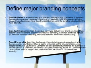 Define major branding concepts Brand Promise  is a commitment you make to prospects and customers. It answers the question on every customer’s mind and is needed to fulfil. Companies with the clearest brand promises have the strongest brands. And the simplest idea is often the most powerful. Brand Attributes  include all the unique ways you deliver your brand promise. These describe the customer’s experience with your company. Common attributes include your unique versions of quality, customer service, innovation and flexibility. Brand Personality  describes the human characteristics people experience when they encounter your brand. It has a strong influence on the emotional connection people feel toward your brand. Company’s brand personality matches the customer’s self-perception of their own personality or a personality they aspire to. Common brand personalities include ruggedness, sophistication, excitement, competence or sincerity. 