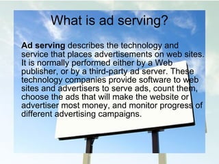 What is ad serving? Ad serving  describes the technology and service that places advertisements on web sites. It is  normally performed either by a Web publisher, or by a third-party ad server. These technology  companies provide software to web sites and advertisers to serve ads, count them, choose the ads that will make the website or advertiser most money, and monitor progress of different advertising campaigns.  
