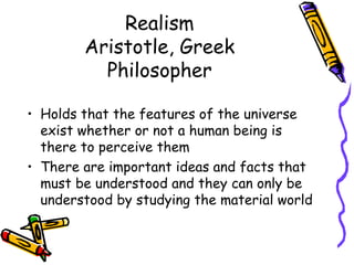 Realism
        Aristotle, Greek
          Philosopher

• Holds that the features of the universe
  exist whether or not a human being is
  there to perceive them
• There are important ideas and facts that
  must be understood and they can only be
  understood by studying the material world
 