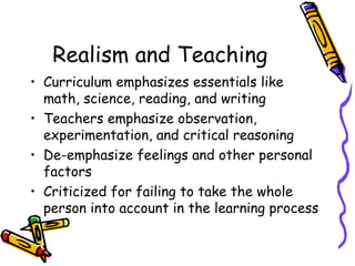 Realism and Teaching
• Curriculum emphasizes essentials like
  math, science, reading, and writing
• Teachers emphasize observation,
  experimentation, and critical reasoning
• De-emphasize feelings and other personal
  factors
• Criticized for failing to take the whole
  person into account in the learning process
 