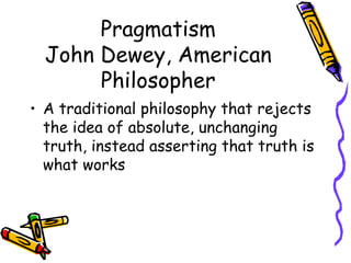 Pragmatism
  John Dewey, American
       Philosopher
• A traditional philosophy that rejects
  the idea of absolute, unchanging
  truth, instead asserting that truth is
  what works
 