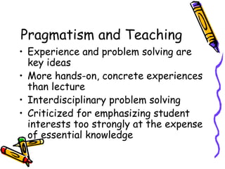 Pragmatism and Teaching
• Experience and problem solving are
  key ideas
• More hands-on, concrete experiences
  than lecture
• Interdisciplinary problem solving
• Criticized for emphasizing student
  interests too strongly at the expense
  of essential knowledge
 