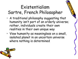 Existentialism
Sartre, French Philosopher
• A traditional philosophy suggesting that
  humanity isn’t part of an orderly universe;
  rather, individuals create their own
  realities in their own unique way
• View humanity as meaningless on a small,
  isolated planet in an uncertain universe
  where nothing is determined
 