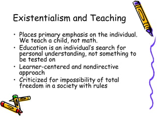 Existentialism and Teaching
• Places primary emphasis on the individual.
  We teach a child, not math.
• Education is an individual’s search for
  personal understanding, not something to
  be tested on
• Learner-centered and nondirective
  approach
• Criticized for impossibility of total
  freedom in a society with rules
 