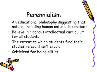 Perennialism
• An educational philosophy suggesting that
  nature, including human nature, is constant
• Believe in rigorous intellectual curriculum
  for all students
• The extent to which students find their
  studies relevant isn’t crucial
• Criticized for being elitist
 