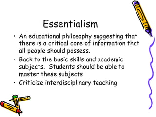 Essentialism
• An educational philosophy suggesting that
  there is a critical core of information that
  all people should possess.
• Back to the basic skills and academic
  subjects. Students should be able to
  master these subjects
• Criticize interdisciplinary teaching
 