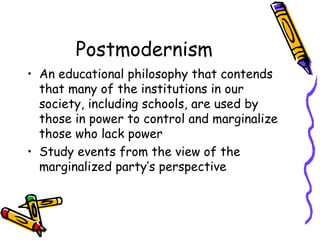 Postmodernism
• An educational philosophy that contends
  that many of the institutions in our
  society, including schools, are used by
  those in power to control and marginalize
  those who lack power
• Study events from the view of the
  marginalized party’s perspective
 