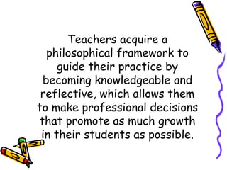 Teachers acquire a
  philosophical framework to
     guide their practice by
 becoming knowledgeable and
 reflective, which allows them
to make professional decisions
that promote as much growth
 in their students as possible.
 