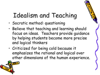 Idealism and Teaching
• Socratic method: questioning
• Believe that teaching and learning should
  focus on ideas. Teachers provide guidance
  by helping students become more precise
  and logical thinkers
• Criticized for being cold because it
  emphasizes the rational and logical over
  other dimensions of the human experience.
 