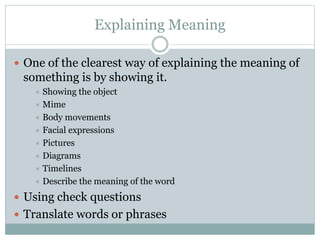 Explaining Meaning
 One of the clearest way of explaining the meaning of

something is by showing it.
Showing the object
 Mime
 Body movements
 Facial expressions
 Pictures
 Diagrams
 Timelines
 Describe the meaning of the word


 Using check questions
 Translate words or phrases

 