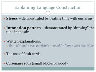 Explaining Language Construction
 Stress – demonstrated by beating time with our arms.
 Intonation pattern – demonstrated by “drawing” the

tune in the air.

 Written explanations:
 Ex. If + had + past participle → would + have + past participle

 The use of flash cards
 Cuisenaire rods (small blocks of wood)

 