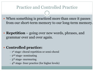 Practice and Controlled Practice
 When something is practiced more than once it passes

from our short-term memory to our long-term memory.
 Repetition – going over new words, phrases, and

grammar over and over again.
 Controlled practice:
 1st

stage- choral repetition or semi-choral
 2nd stage- nominating
 3rd stage- murmuring
 4th stage- freer practice (for higher levels)

 