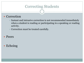 Correcting Students
 Correction
Instant and intrusive correction is not recommended immediately
when a student is reading or participating in a speaking or reading
activity.
 Correction must be treated carefully.


 Peers
 Echoing

 