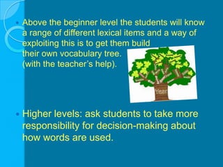 Above the beginner level the students will know a range of different lexical items and a way of exploiting this is to get them build                               their own vocabulary tree.                                                    (with the teacher’s help).Higher levels: ask students to take more responsibility for decision-making about how words are used.