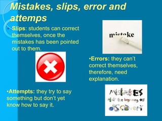 Mistakes, slips, error and attempsSlips: students can correct themselves, once the mistakes has been pointed out to them.Errors: they can’t correct themselves, therefore, need explanation.