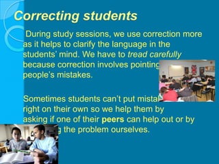 Correcting students    During study sessions, we use correction more as it helps to clarify the language in the students’ mind. We have to tread carefully because correction involves pointing out people’s mistakes.   Sometimes students can’t put mistakes                          right on their own so we help them by                            asking if one of their peers can help out or by explaining the problem ourselves.