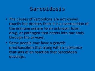 SarcoidosisThe causes of Sarcoidosis are not known exactly but doctors think it is a overreaction of the immune system to an unknown toxin, drug, or pathogen that enters into our body through the airways.Some people may have a genetic predisposition that along with a substance that sets of an reaction that Sarcoidosisdevelops.