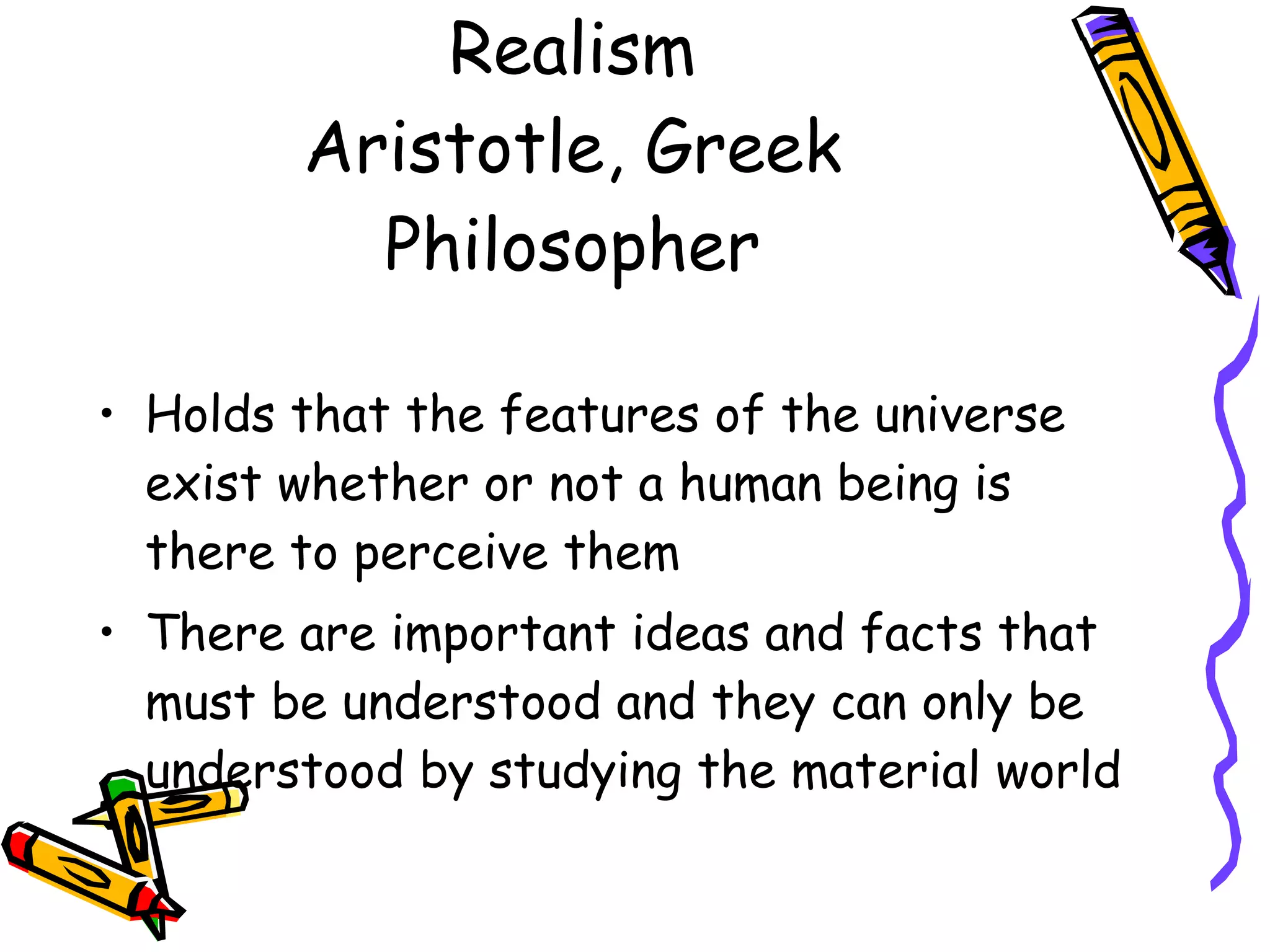 Realism Aristotle, Greek Philosopher Holds that the features of the universe exist whether or not a human being is there to perceive them There are important ideas and facts that must be understood and they can only be understood by studying the material world 