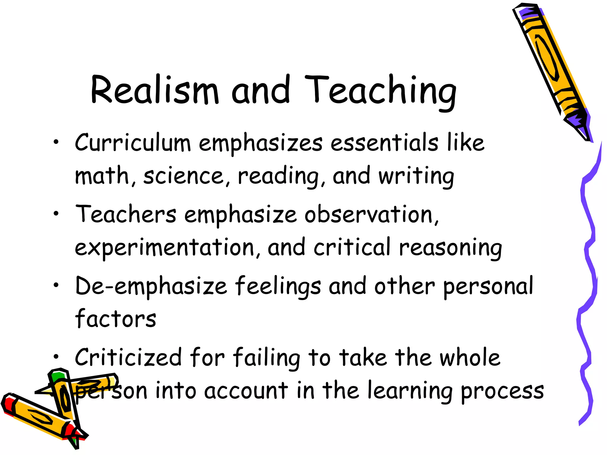 Realism and Teaching Curriculum emphasizes essentials like math, science, reading, and writing Teachers emphasize observation, experimentation, and critical reasoning De-emphasize feelings and other personal factors Criticized for failing to take the whole person into account in the learning process 