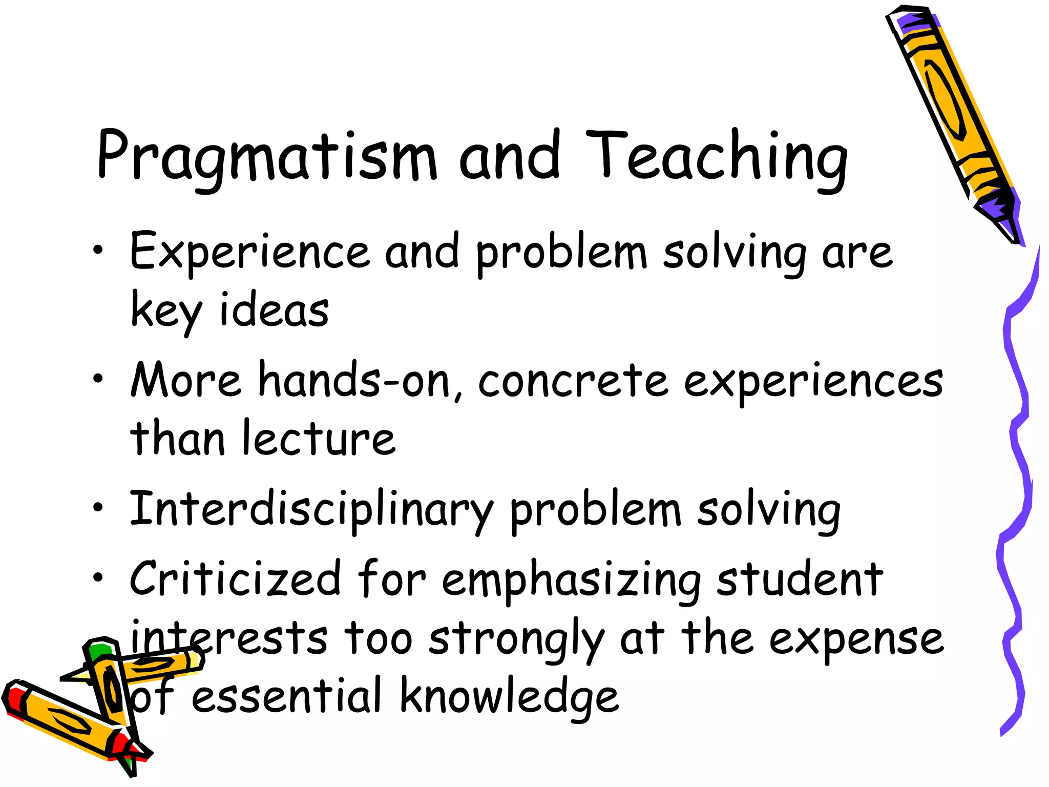 Pragmatism and Teaching Experience and problem solving are key ideas More hands-on, concrete experiences than lecture Interdisciplinary problem solving Criticized for emphasizing student interests too strongly at the expense of essential knowledge 