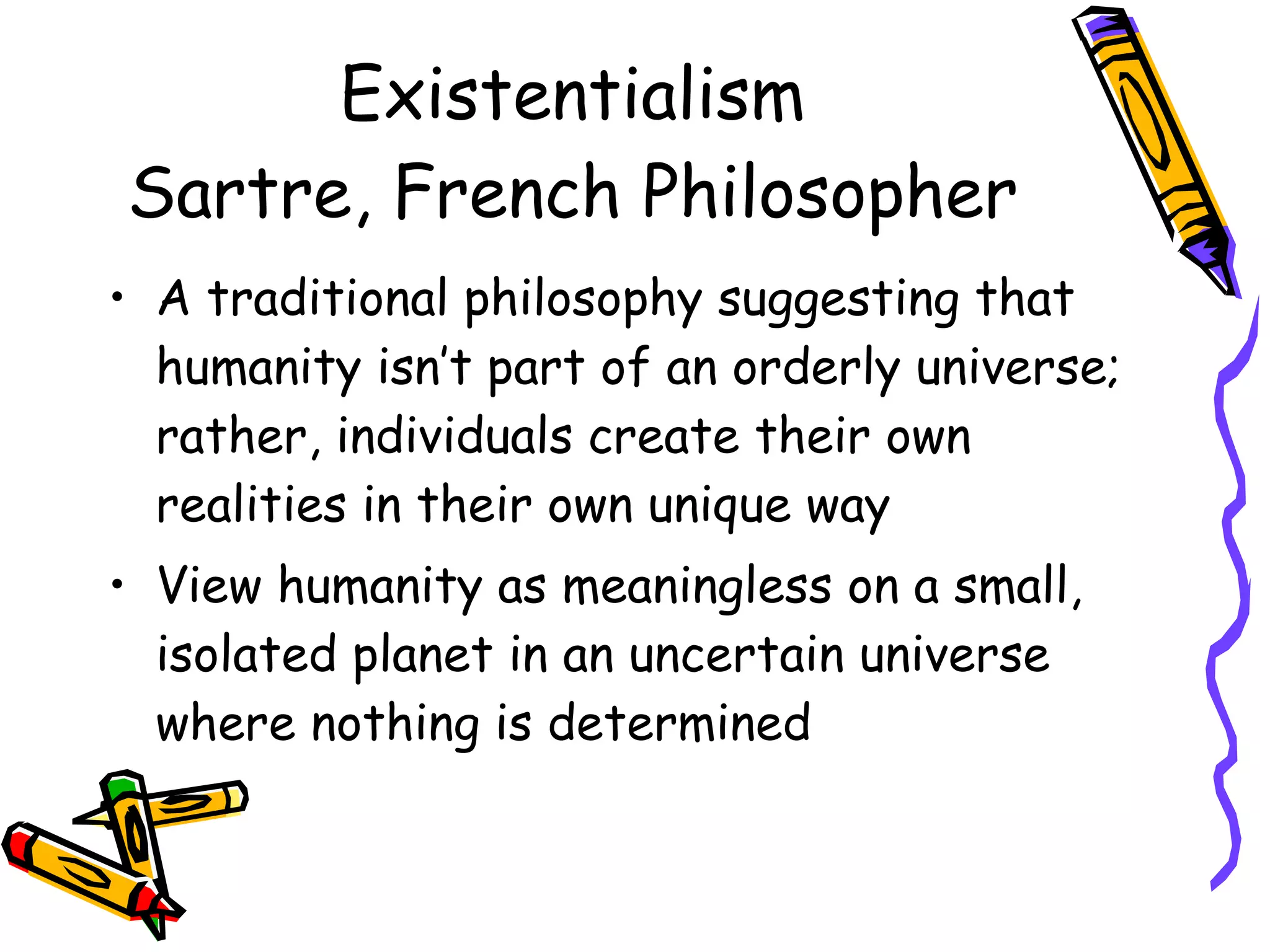 Existentialism Sartre, French Philosopher A traditional philosophy suggesting that humanity isn’t part of an orderly universe; rather, individuals create their own realities in their own unique way View humanity as meaningless on a small, isolated planet in an uncertain universe where nothing is determined 