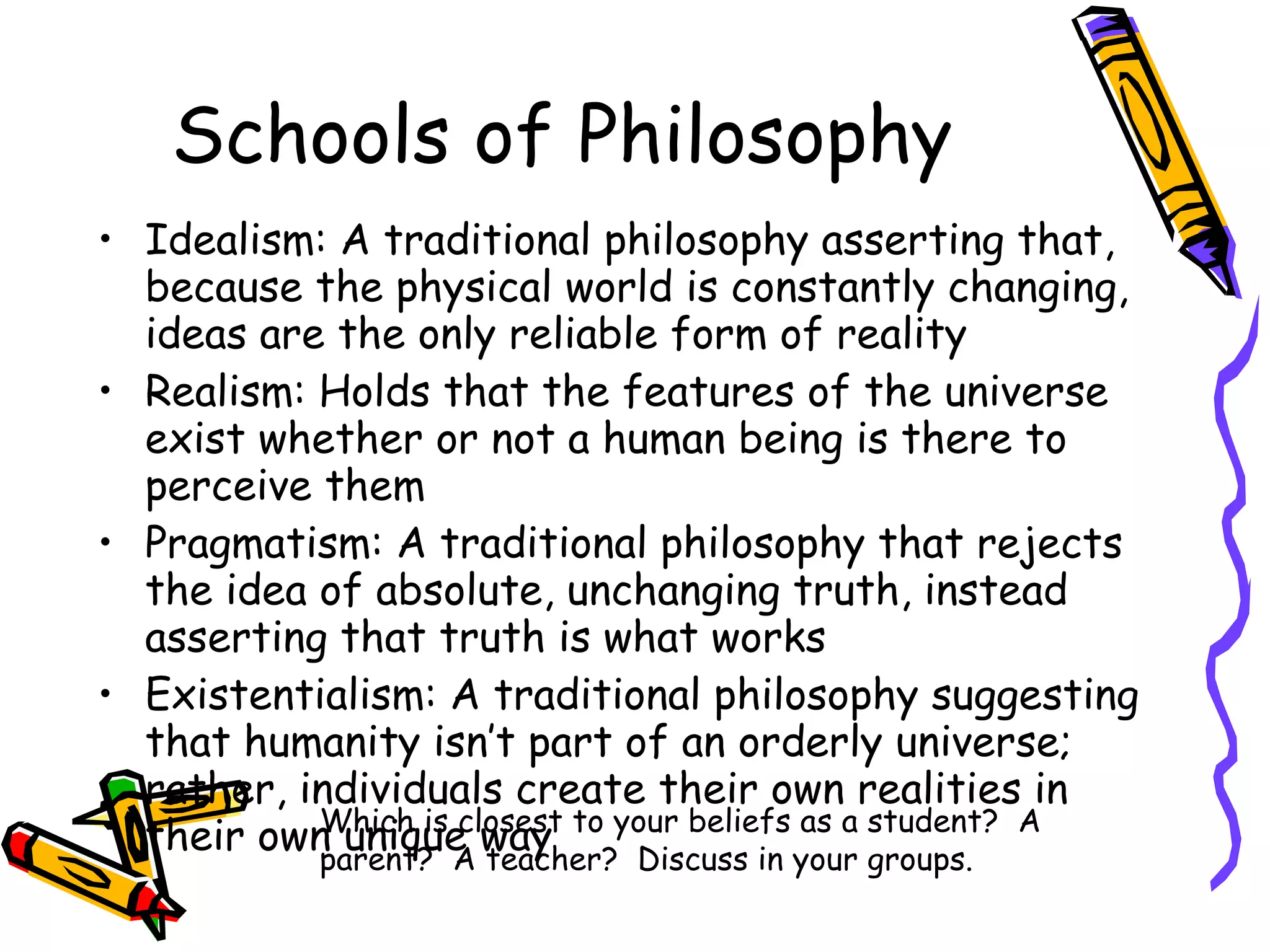 Schools of Philosophy Idealism: A traditional philosophy asserting that, because the physical world is constantly changing, ideas are the only reliable form of reality Realism: Holds that the features of the universe exist whether or not a human being is there to perceive them Pragmatism: A traditional philosophy that rejects the idea of absolute, unchanging truth, instead asserting that truth is what works Existentialism: A traditional philosophy suggesting that humanity isn’t part of an orderly universe; rather, individuals create their own realities in their own unique way Which is closest to your beliefs as a student?  A parent?  A teacher?  Discuss in your groups. 