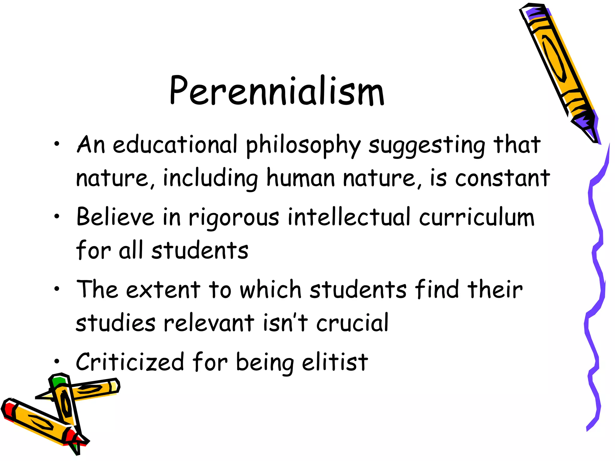 Perennialism An educational philosophy suggesting that nature, including human nature, is constant Believe in rigorous intellectual curriculum for all students The extent to which students find their studies relevant isn’t crucial Criticized for being elitist  