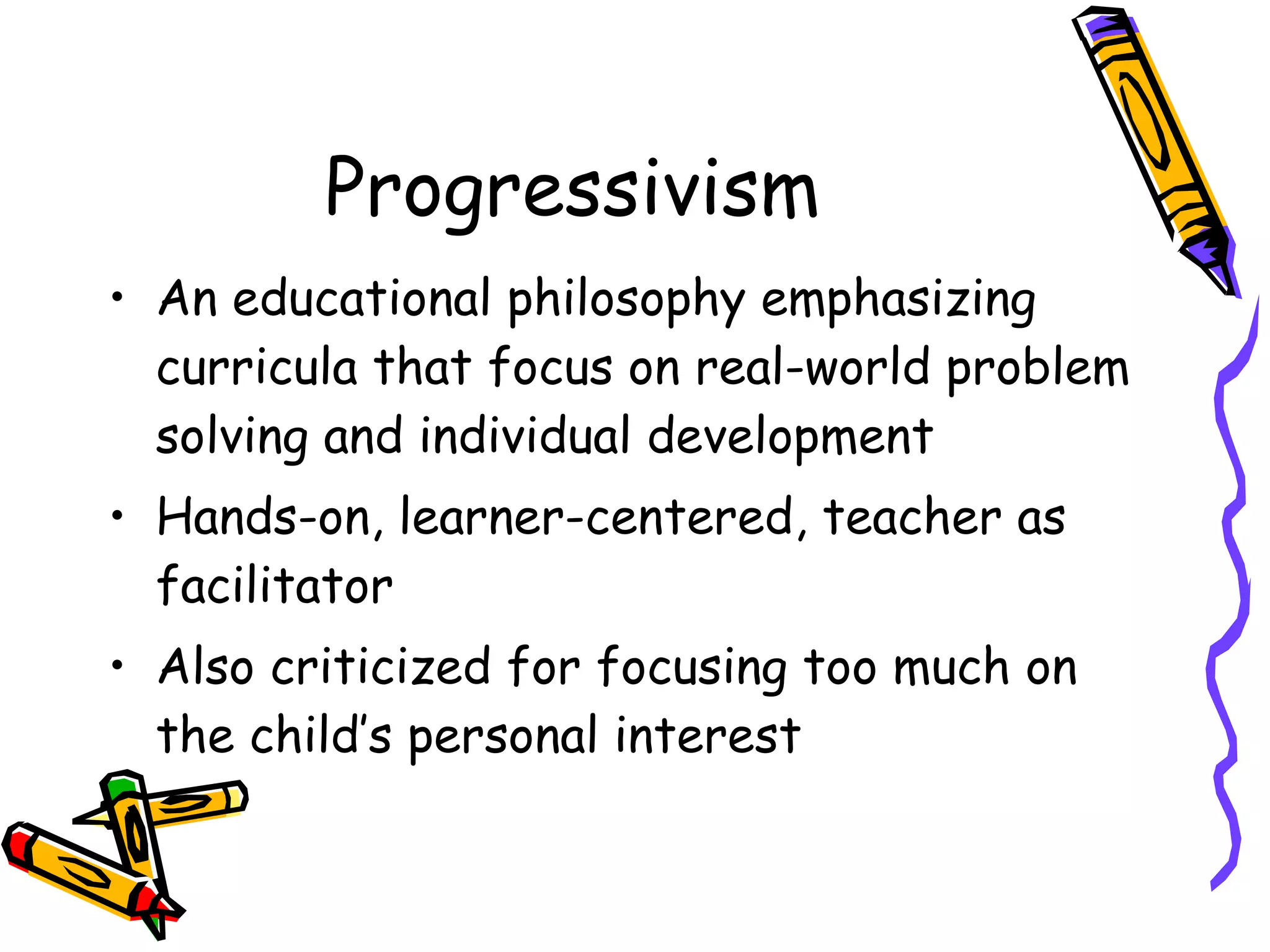 Progressivism An educational philosophy emphasizing curricula that focus on real-world problem solving and individual development Hands-on, learner-centered, teacher as facilitator Also criticized for focusing too much on the child’s personal interest 