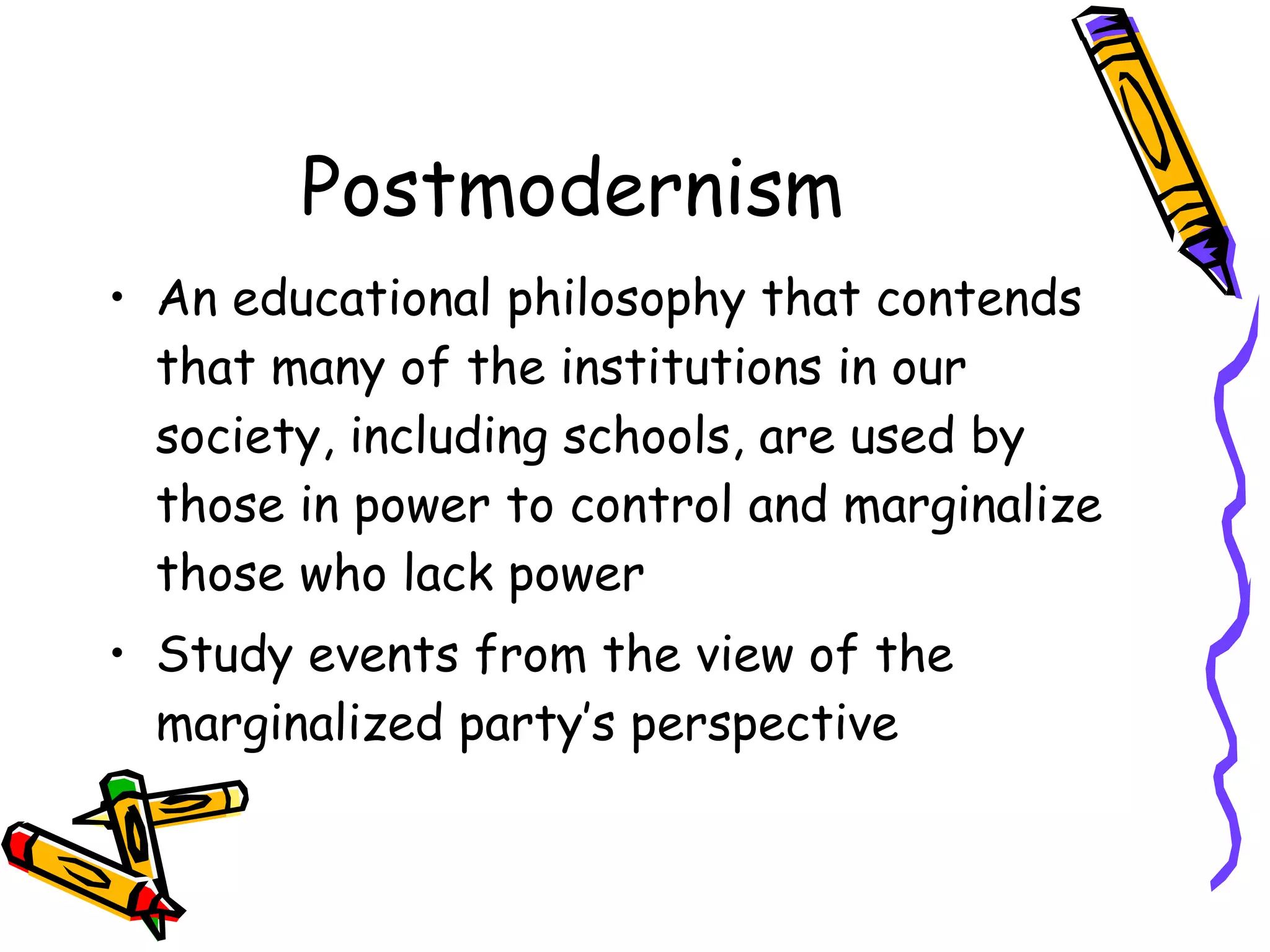 Postmodernism An educational philosophy that contends that many of the institutions in our society, including schools, are used by those in power to control and marginalize those who lack power Study events from the view of the marginalized party’s perspective 