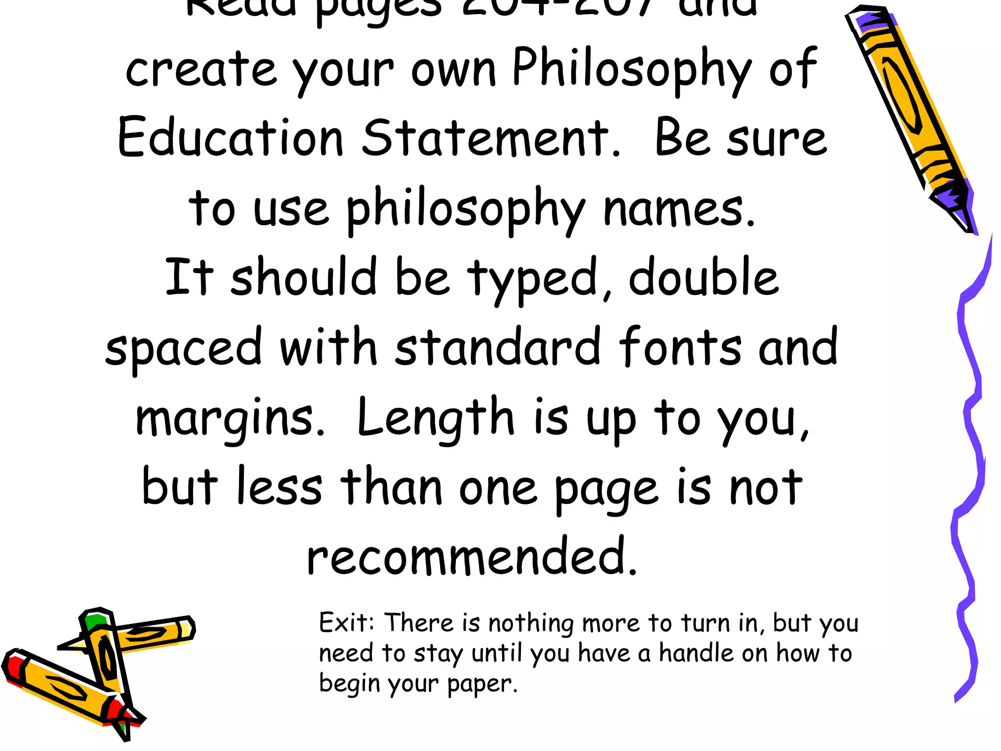 Read pages 204-207 and create your own Philosophy of Education Statement.  Be sure to use philosophy names. It should be typed, double spaced with standard fonts and margins.  Length is up to you, but less than one page is not recommended. Exit: There is nothing more to turn in, but you need to stay until you have a handle on how to begin your paper.  